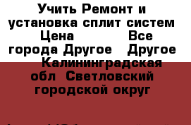  Учить Ремонт и установка сплит систем › Цена ­ 1 000 - Все города Другое » Другое   . Калининградская обл.,Светловский городской округ 